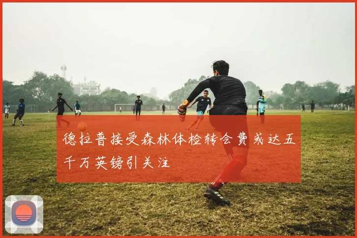 德拉普接受森林体检转会费或达五千万英镑引关注