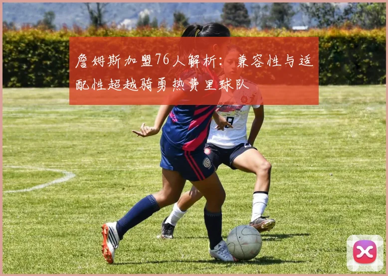 詹姆斯加盟76人解析：兼容性与适配性超越骑勇热费里球队