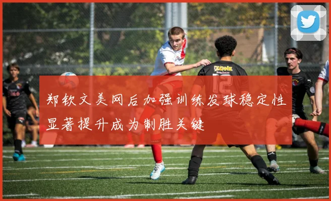 郑钦文美网后加强训练发球稳定性显著提升成为制胜关键