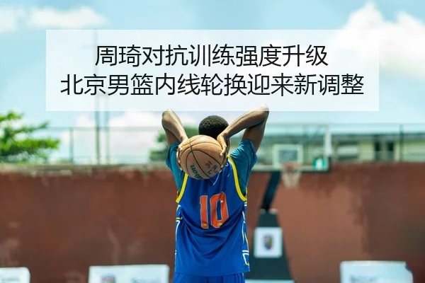 周琦对抗训练强度升级 北京男篮内线轮换迎来新调整