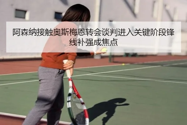 阿森纳接触奥斯梅恩转会谈判进入关键阶段锋线补强成焦点