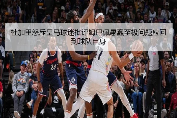 杜加里怒斥皇马球迷批评姆巴佩愚蠢至极问题应回到球队自身
