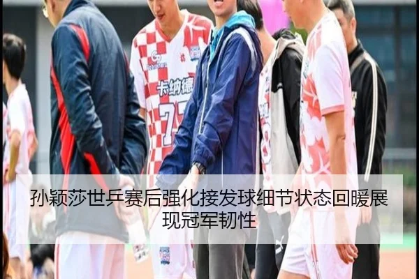 孙颖莎世乒赛后强化接发球细节状态回暖展现冠军韧性